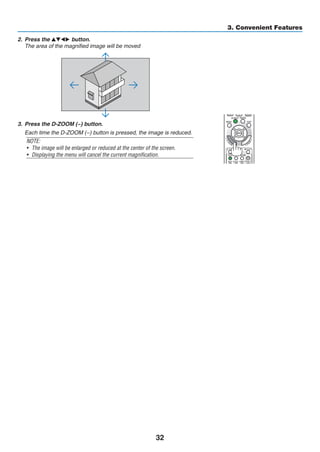 32
3. Convenient Features
2.	 Press the ▲▼◀▶ button.
	 The area of the magnified image will be moved
3.	 Press the D-ZOOM (−) button.
	 Each time the D-ZOOM (−) button is pressed, the image is reduced.
NOTE:
•	 The image will be enlarged or reduced at the center of the screen.
•	 Displaying the menu will cancel the current magnification.
 