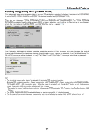 34
3. Convenient Features
Checking Energy-Saving Effect [CARBON METER]
This feature will show energy-saving effect in terms of CO2 emission reduction (kg) when the projector’s [ECO MODE]
is set to [AUTO ECO], [NORMAL], or [ECO]. This feature is called as [CARBON METER].
There are two messages: [TOTAL CARBON SAVINGS] and [CARBON SAVINGS-SESSION]. The [TOTAL CARBON
SAVINGS] message shows the total amount of CO2 emission reduction from the time of shipment up to now.You can
check the information on [USAGE TIME] from [INFO.] of the menu. (→ page 111)
The [CARBON SAVINGS-SESSION] message shows the amount of CO2 emission reduction between the time of
changing to ECO MODE immediately after the time of power-on and the time of power-off.The [CARBON SAVINGS-
SESSION] message will be displayed in the [POWER OFF/ ARE YOU SURE?] message at the time of power-off.
TIP:
•	 The formula as shown below is used to calculate the amount of CO2 emission reduction.
	 Amount of CO2 emission reduction = (Power consumption in OFF for ECO MODE − Power consumption in AUTO ECO/NORMAL/
ECO for ECO MODE) × CO2 conversion factor.* When the image is turned off with the AV-MUTE button or with the lens cover
closed, the amount of CO2 emmission reduction will also increase.
	 * Calculation for amount of CO2 emission reduction is based on an OECD publication “CO2 Emissions from Fuel Combustion, 2008
Edition”.
•	 The [TOTAL CARBON SAVINGS] is calculated based on savings recorded in 15 minutes intervals.
•	 This formula will not apply to the power consumption which is not affected by whether [ECO MODE] is turned on or off.
 