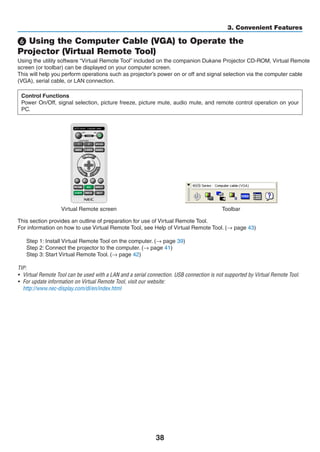 38
3. Convenient Features
❻ Using the Computer Cable (VGA) to Operate the
Projector (Virtual Remote Tool)
Using the utility software “Virtual Remote Tool” included on the companion Projector CD-ROM, Virtual Remote
screen (or toolbar) can be displayed on your computer screen.
This will help you perform operations such as projector’s power on or off and signal selection via the computer cable
(VGA), serial cable, or LAN connection.
Control Functions
Power On/Off, signal selection, picture freeze, picture mute, audio mute, and remote control operation on your
PC.
Virtual Remote screen Toolbar
This section provides an outline of preparation for use of Virtual Remote Tool.
For information on how to use Virtual Remote Tool, see Help of Virtual Remote Tool. (→ page 43)
Step 1: Install Virtual Remote Tool on the computer. (→ page 39)
Step 2: Connect the projector to the computer. (→ page 41)
Step 3: Start Virtual Remote Tool. (→ page 42)
TIP:
•	 Virtual Remote Tool can be used with a LAN and a serial connection. USB connection is not supported by Virtual Remote Tool.
•	 For update information on Virtual Remote Tool, visit our website:
	 http://www.nec-display.com/dl/en/index.html
 