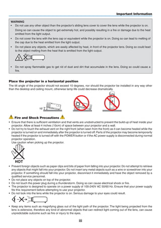 iii
Important Information
WARNING
•	 Do not use any other object than the projector’s sliding lens cover to cover the lens while the projector is on.
	 Doing so can cause the object to get extremely hot, and possibly resulting in a fire or damage due to the heat
emitted from the light output.
•	 Do not cover the lens with the lens cap or equivalent while the projector is on. Doing so can lead to melting of
the cap due to the heat emitted from the light output.
•	 Do not place any objects, which are easily affected by heat, in front of the projector lens. Doing so could lead
to the object melting from the heat that is emitted from the light output.
	
•	 Do not spray flammable gas to get rid of dust and dirt that accumulate in the lens. Doing so could cause a
fire.
Place the projector in a horizontal position
The tilt angle of the projector should not exceed 10 degrees, nor should the projector be installed in any way other
than the desktop and ceiling mount, otherwise lamp life could decrease dramatically.
10˚
Fire and Shock Precautions
•	 Ensure that there is sufficient ventilation and that vents are unobstructed to prevent the build-up of heat inside your
projector. Allow at least 4 inches (10cm) of space between your projector and a wall.
•	 Do not try to touch the exhaust vent on the right front (when seen from the front) as it can become heated while the
projector is turned on and immediately after the projector is turned off.Parts of the projector may become temporarily
heated if the projector is turned off with the POWER button or if the AC power supply is disconnected during normal
projector operation.
	 Use caution when picking up the projector.
	
•	 Prevent foreign objects such as paper clips and bits of paper from falling into your projector.Do not attempt to retrieve
any objects that might fall into your projector. Do not insert any metal objects such as a wire or screwdriver into your
projector. If something should fall into your projector, disconnect it immediately and have the object removed by a
qualified service personnel.
•	 Do not place any objects on top of the projector.
•	 Do not touch the power plug during a thunderstorm. Doing so can cause electrical shock or fire.
•	 The projector is designed to operate on a power supply of 100-240V AC 50/60 Hz. Ensure that your power supply
fits this requirement before attempting to use your projector.
•	 Do not look into the lens while the projector is on. Serious damage to your eyes could result.
	
•	 Keep any items such as magnifying glass out of the light path of the projector. The light being projected from the
lens is extensive, therefore any kind of abnormal objects that can redirect light coming out of the lens, can cause
unpredictable outcome such as fire or injury to the eyes.
 
