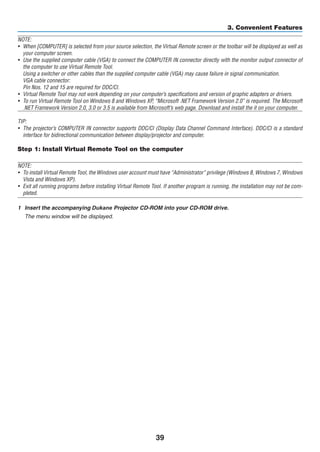 39
3. Convenient Features
NOTE:
•	 When [COMPUTER] is selected from your source selection, the Virtual Remote screen or the toolbar will be displayed as well as
your computer screen.
•	 Use the supplied computer cable (VGA) to connect the COMPUTER IN connector directly with the monitor output connector of
the computer to use Virtual Remote Tool.
	 Using a switcher or other cables than the supplied computer cable (VGA) may cause failure in signal communication.
	 VGA cable connector:
	 Pin Nos. 12 and 15 are required for DDC/CI.
•	 Virtual Remote Tool may not work depending on your computer’s specifications and version of graphic adapters or drivers.
•	 To run Virtual Remote Tool on Windows 8 and Windows XP, “Microsoft .NET Framework Version 2.0” is required. The Microsoft
.NET Framework Version 2.0, 3.0 or 3.5 is available from Microsoft’s web page. Download and install the it on your computer.
TIP:
•	 The projector’s COMPUTER IN connector supports DDC/CI (Display Data Channel Command Interface). DDC/CI is a standard
interface for bidirectional communication between display/projector and computer.
Step 1: Install Virtual Remote Tool on the computer
NOTE:
•	 To install Virtual Remote Tool, the Windows user account must have “Administrator” privilege (Windows 8, Windows 7, Windows
Vista and Windows XP).
•	 Exit all running programs before installing Virtual Remote Tool. If another program is running, the installation may not be com-
pleted.
1	 Insert the accompanying ojector	CD-ROM our OM .
	 The menu window will be displayed.
 