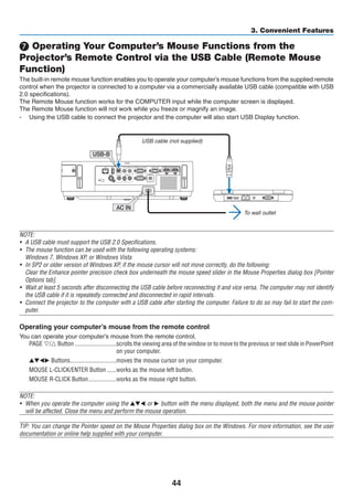44
3. Convenient Features
❼ Operating Your Computer’s Mouse Functions from the
Projector’s Remote Control via the USB Cable (Remote Mouse
Function)
The built-in remote mouse function enables you to operate your computer’s mouse functions from the supplied remote
control when the projector is connected to a computer via a commercially available USB cable (compatible with USB
2.0 specifications).
The Remote Mouse function works for the COMPUTER input while the computer screen is displayed.
The Remote Mouse function will not work while you freeze or magnify an image.
-	 Using the USB cable to connect the projector and the computer will also start USB Display function.
AC IN
USB-B
USB cable (not supplied)
To wall outlet
NOTE:
•	 A USB cable must support the USB 2.0 Specifications.
•	 The mouse function can be used with the following operating systems:
	 Windows 7, Windows XP, or Windows Vista
•	 In SP2 or older version of Windows XP, if the mouse cursor will not move correctly, do the following:
	 Clear the Enhance pointer precision check box underneath the mouse speed slider in the Mouse Properties dialog box [Pointer
Options tab].
•	 Wait at least 5 seconds after disconnecting the USB cable before reconnecting it and vice versa. The computer may not identify
the USB cable if it is repeatedly connected and disconnected in rapid intervals.
•	 Connect the projector to the computer with a USB cable after starting the computer. Failure to do so may fail to start the com-
puter.
Operating your computer’s mouse from the remote control
You can operate your computer’s mouse from the remote control.
PAGE ▽/△ Button	���������������������������scrolls the viewing area of the window or to move to the previous or next slide in PowerPoint
on your computer.
▲▼◀▶ Buttons	������������������������������moves the mouse cursor on your computer.
MOUSE L-CLICK/ENTER Button	������works as the mouse left button.
MOUSE R-CLICK Button	������������������works as the mouse right button.
NOTE:
•	 When you operate the computer using the ▲▼◀ or ▶ button with the menu displayed, both the menu and the mouse pointer
will be affected. Close the menu and perform the mouse operation.
TIP: You can change the Pointer speed on the Mouse Properties dialog box on the Windows. For more information, see the user
documentation or online help supplied with your computer.
 