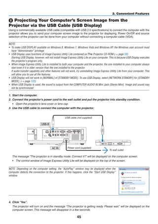 45
3. Convenient Features
❽ Projecting Your Computer’s Screen Image from the
Projector via the USB Cable (USB Display)
Using a commercially available USB cable (compatible with USB 2.0 specifications) to connect the computer with the
projector allows you to send your computer screen image to the projector for displaying. Power On/Off and source
selection of the projector can be done from your computer without connecting a computer cable (VGA).
NOTE:
•	 To make USB DISPLAY available on Windows 8, Windows 7, Windows Vista and Windows XP, the Windows user account must
have “Administrator” privilege.
•	 USB Display uses functions of Image Express Utility Lite contained on NEC Projector CD-ROM (→ page 58).
	 Starting USB Display, however, will not install Image Express Utility Lite on your computer. This is because USB Display executes
the projector’s program only.
•	 When Image Express Utility Lite is installed to both your computer and the projector, the one installed to your computer always
start even if it is older version than the one installed to the projector.
	 If audio transfer capability and other features will not work, try uninstalling Image Express Utility Lite from your computer. This
will allow you to use all the features.
•	 USB Display will not work in [NORMAL] of [STANDBY MODE]. To use USB Display, select [NETWORK STANDBY] for [STANDBY
MODE]. (→ page 103)
•	 When USB Display is used, the sound is output from the COMPUTER AUDIO IN Mini Jack (Stereo Mini). Image and sound may
not be synchronized.
1.	 Start the computer.
2.	 Connect the projector’s power cord to the wall outlet and put the projector into standby condition.
•	 Open the projector’s lens cover or lens cap.
3.	 Use the USB cable to connect the computer with the projector.
AC IN
USB-B
USB cable (not supplied)
To wall outlet
Power cord (supplied)
	 The message “The projector is in standby mode. Connect it?” will be displayed on the computer screen.
•	 The control window of Image Express Utility Lite will be displayed on the top of the screen.
NOTE: Depending on the computer setting, the “AutoPlay” window may be displayed when the
computer detects the connection to the projector. If this happens, click the “Start USB Display”
window.
4.	 Click “Yes”.
	 The projector will turn on and the message “The projector is getting ready. Please wait.” will be displayed on the
computer screen. This message will disappear in a few seconds.
Dukane
The
 
