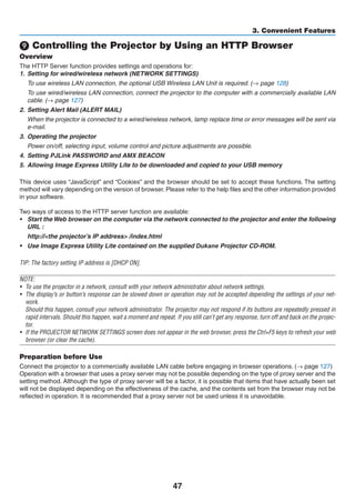 47
3. Convenient Features
❾ Controlling the Projector by Using an HTTP Browser
Overview
The HTTP Server function provides settings and operations for:
1.	 Setting for wired/wireless network (NETWORK SETTINGS)
	 To use wireless LAN connection, the optional USB Wireless LAN Unit is required. (→ page 128)
	 To use wired/wireless LAN connection, connect the projector to the computer with a commercially available LAN
cable. (→ page 127)
2.	 Setting Alert Mail (ALERT MAIL)
	 When the projector is connected to a wired/wireless network, lamp replace time or error messages will be sent via
e-mail.
3.	 Operating the projector
	 Power on/off, selecting input, volume control and picture adjustments are possible.
4.	 Setting PJLink PASSWORD and AMX BEACON
5.	 Allowing Image Express Utility Lite to be downloaded and copied to your USB memory
This device uses “JavaScript” and “Cookies” and the browser should be set to accept these functions. The setting
method will vary depending on the version of browser. Please refer to the help files and the other information provided
in your software.
Two ways of access to the HTTP server function are available:
•	 Start the Web browser on the computer via the network connected to the projector and enter the following
URL :
	 http://the projector’s IP address /index.html
•	 Use Image Express Utility Lite contained on the supplied Projector	CD-ROM.
TIP: The factory setting IP address is [DHCP ON].
NOTE:
•	 To use the projector in a network, consult with your network administrator about network settings.
•	 The display’s or button’s response can be slowed down or operation may not be accepted depending the settings of your net-
work.
	 Should this happen, consult your network administrator. The projector may not respond if its buttons are repeatedly pressed in
rapid intervals. Should this happen, wait a moment and repeat. If you still can’t get any response, turn off and back on the projec-
tor.
•	 If the PROJECTOR NETWORK SETTINGS screen does not appear in the web browser, press the Ctrl+F5 keys to refresh your web
browser (or clear the cache).
Preparation before Use
Connect the projector to a commercially available LAN cable before engaging in browser operations. (→ page 127)
Operation with a browser that uses a proxy server may not be possible depending on the type of proxy server and the
setting method. Although the type of proxy server will be a factor, it is possible that items that have actually been set
will not be displayed depending on the effectiveness of the cache, and the contents set from the browser may not be
reflected in operation. It is recommended that a proxy server not be used unless it is unavoidable.
 