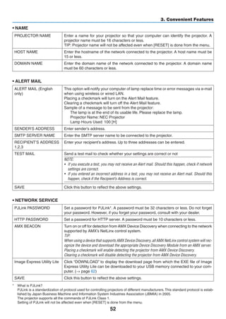 52
3. Convenient Features
• NAME
PROJECTOR NAME Enter a name for your projector so that your computer can identify the projector. A
projector name must be 16 characters or less.
TIP: Projector name will not be affected even when [RESET] is done from the menu.
HOST NAME Enter the hostname of the network connected to the projector. A host name must be
15 or less.
DOMAIN NAME Enter the domain name of the network connected to the projector. A domain name
must be 60 characters or less.
• ALERT MAIL
ALERT MAIL (English
only)
This option will notify your computer of lamp replace time or error messages via e-mail
when using wireless or wired LAN.
Placing a checkmark will turn on the Alert Mail feature.
Clearing a checkmark will turn off the Alert Mail feature.
Sample of a message to be sent from the projector:
The lamp is at the end of its usable life. Please replace the lamp.
Projector Name: NEC Projector
Lamp Hours Used: 100 [H]
SENDER’S ADDRESS Enter sender’s address.
SMTP SERVER NAME Enter the SMTP server name to be connected to the projector.
RECIPIENT’S ADDRESS
1,2,3
Enter your recipient’s address. Up to three addresses can be entered.
TEST MAIL Send a test mail to check whether your settings are correct or not
NOTE:
•	 If you execute a test, you may not receive an Alert mail. Should this happen, check if network
settings are correct.
•	 If you entered an incorrect address in a test, you may not receive an Alert mail. Should this
happen, check if the Recipient’s Address is correct.
SAVE Click this button to reflect the above settings.
• NETWORK SERVICE
PJLink PASSWORD Set a password for PJLink*. A password must be 32 characters or less. Do not forget
your password. However, if you forget your password, consult with your dealer.
HTTP PASSWORD Set a password for HTTP server. A password must be 10 characters or less.
AMX BEACON Turn on or off for detection from AMX Device Discovery when connecting to the network
supported by AMX’s NetLinx control system.
TIP:
When using a device that supports AMX Device Discovery, all AMX NetLinx control system will rec-
ognize the device and download the appropriate Device Discovery Module from an AMX server.
Placing a checkmark will enable detecting the projector from AMX Device Discovery.
Clearing a checkmark will disable detecting the projector from AMX Device Discovery.
Image Express Utility Lite Click “DOWNLOAD” to display the download page from which the EXE file of Image
Express Utility Lite can be downloaded to your USB memory connected to your com-
puter. (→ page 62)
SAVE Click this button to reflect the above settings.
*	 What is PJLink?
	 PJLink is a standardization of protocol used for controlling projectors of different manufacturers. This standard protocol is estab-
lished by Japan Business Machine and Information System Industries Association (JBMIA) in 2005.
	 The projector supports all the commands of PJLink Class 1.
	 Setting of PJLink will not be affected even when [RESET] is done from the menu.
 