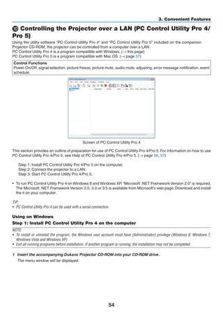 54
3. Convenient Features
❿ Controlling the Projector over a LAN (PC Control Utility Pro 4/
Pro 5)
Using the utility software “PC Control Utility Pro 4” and “PC Control Utility Pro 5” included on the companion
Projector CD-ROM, the projector can be controlled from a computer over a LAN.
PC Control Utility Pro 4 is a program compatible with Windows. (→ this page)
PC Control Utility Pro 5 is a program compatible with Mac OS. (→ page 57)
Control Functions
Power On/Off, signal selection, picture freeze, picture mute, audio mute, adjusting, error message notification, event
schedule.
Screen of PC Control Utility Pro 4
This section provides an outline of preparation for use of PC Control Utility Pro 4/Pro 5. For information on how to use
PC Control Utility Pro 4/Pro 5, see Help of PC Control Utility Pro 4/Pro 5. (→ page 56, 57)
Step 1: Install PC Control Utility Pro 4/Pro 5 on the computer.
Step 2: Connect the projector to a LAN.
Step 3: Start PC Control Utility Pro 4/Pro 5.
•	 To run PC Control Utility Pro 4 on Windows 8 and Windows XP, “Microsoft .NET Framework Version 2.0” is required.
The Microsoft .NET Framework Version 2.0, 3.0 or 3.5 is available from Microsoft’s web page. Download and install
the it on your computer.
TIP:
•	 PC Control Utility Pro 4 can be used with a serial connection.
Using on Windows
Step 1: Install PC Control Utility Pro 4 on the computer
NOTE:
•	 To install or uninstall the program, the Windows user account must have [Administrator] privilege (Windows 8, Windows 7,
Windows Vista and Windows XP)
•	 Exit all running programs before installation. If another program is running, the installation may not be completed.
1	 Insert the accompanying ojector	CD-ROM our OM .
	 The menu window will be displayed.
 