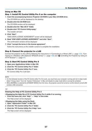 57
3. Convenient Features
Using on Mac OS
Step 1: Install PC Control Utility Pro 5 on the computer
1.	 Insert the accompanying ojector	CD-ROM our OM .
	 The CD-ROM icon will be displayed on the desktop.
2.	 Double-click the CD-ROM icon.
	 The CD-ROM window will be displayed.
3.	 Double-click the “Mac OS X” folder.
4.	 Double-click “PC Control Utility.mpkg”.
	 The installer will start.
5.	 Click “Next”.
	 “END USER LICENSE AGREEMENT” screen will be displayed.
6.	 Read “END USER LICENSE AGREEMENT” and click “Next”.
	 The confirmation window will be displayed
7.	 Click “I accept the terms in the license agreement”.
	 Follow the instructions on the installer screens to complete the installation.
Step 2: Connect the projector to a LAN
Connect the projector to the LAN by following the instructions in “Connecting to a Wired LAN” (→ page 127), “Con-
necting to a Wireless LAN (Optional: NP02LM series)” (→ page 128) and “❾ Controlling the Projector by Using an
HTTP Browser” (→ page 47)
Step 3: Start PC Control Utility Pro 5
1.	 Open your Applications folder in Mac OS.
2.	 Click the “PC Control Utility Pro 5” folder.
3.	 Click the “PC Control Utility Pro 5” icon.
	 PC Control Utility Pro 5 will start.
NOTE:
•	 For the Schedule function of the PC Control utility Pro 5 to work, you must have your computer running and not in sleep mode.
Select “Energy Saver” from the “System Preferences” in Mac and disable its sleep mode before running the scheduler.
•	 When [NORMAL] is selected for [STANDBY MODE] from the menu, the projector cannot be turned on via the network (wired LAN/
wireless LAN) connection.
TIP:
Viewing the Help of PC Control Utility Pro 5
• Displaying the Help file of PC Control Utility Pro 5 while it is running.
•	 From the menu bar, click “Help” → “Help” in this order.
	 The Help screen will be displayed.
• Displaying the Help using the Dock
1.	 Open “Application Folder” in Mac OS.
2.	 Click the “PC Control Utility Pro 5” folder.
3.	 Click the “PC Control Utility Pro 5 Help” icon.
	 The Help screen will be displayed.
 