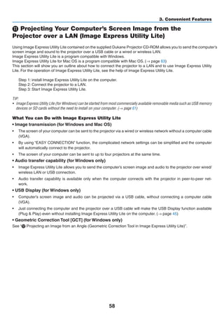 58
3. Convenient Features
⓫ Projecting Your Computer’s Screen Image from the
Projector over a LAN (Image Express Utility Lite)
Using Image Express Utility Lite contained on the supplied Projector CD-ROM allows	you to	send	the computer’s	
screen image and sound to the projector over a USB cable or a wired or wireless LAN.
Image Express Utility Lite is a program compatible with Windows.
Image Express Utility Lite for Mac OS is a program compatible with Mac OS. (→ page 63)
This section will show you an outline about how to connect the projector to a LAN and to use Image Express Utility
Lite. For the operation of Image Express Utility Lite, see the help of Image Express Utility Lite.
Step 1: install Image Express Utility Lite on the computer.
Step 2: Connect the projector to a LAN.
Step 3: Start Image Express Utility Lite.
TIP:
•	 Image Express Utility Lite (for Windows) can be started from most commercially available removable media such as USB memory
devices or SD cards without the need to install on your computer. (→ page 61)
What You can Do with Image Express Utility Lite
• Image transmission (for Windows and Mac OS)
•	 The screen of your computer can be sent to the projector via a wired or wireless network without a computer cable
(VGA).
•	 By using “EASY CONNECTION” function, the complicated network settings can be simplified and the computer
will automatically connect to the projector.
•	 The screen of your computer can be sent to up to four projectors at the same time.
• Audio transfer capability (for Windows only)
•	 Image Express Utility Lite allows you to send the computer’s screen image and audio to the projector over wired/
wireless LAN or USB connection.
•	 Audio transfer capability is available only when the computer connects with the projector in peer-to-peer net-
work.
• USB Display (for Windows only)
•	 Computer’s screen image and audio can be projected via a USB cable, without connecting a computer cable
(VGA).
•	 Just connecting the computer and the projector over a USB cable will make the USB Display function available
(Plug  Play) even without installing Image Express Utility Lite on the computer. (→ page 45)
• Geometric Correction Tool [GCT] (for Windows only)
See “⓬ Projecting an Image from an Angle (Geometric Correction Tool in Image Express Utility Lite)”.
 