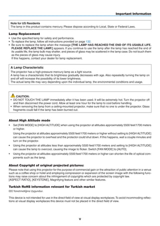 v
Important Information
Note for US Residents
The lamp in this product contains mercury. Please dispose according to Local, State or Federal Laws.
Lamp Replacement
•	 Use the specified lamp for safety and performance.
•	 To replace the lamp, follow all instructions provided on page 132.
•	 Be sure to replace the lamp when the message [THE LAMP HAS REACHED THE END OF ITS USABLE LIFE.
PLEASE REPLACE THE LAMP.] appears. If you continue to use the lamp after the lamp has reached the end of
its usable life, the lamp bulb may shatter, and pieces of glass may be scattered in the lamp case. Do not touch them
as the pieces of glass may cause injury.
	 If this happens, contact your dealer for lamp replacement.
A Lamp Characteristic
The projector has a high-pressure mercury lamp as a light source.
A lamp has a characteristic that its brightness gradually decreases with age. Also repeatedly turning the lamp on
and off will increase the possibility of its lower brightness.
The actual lamp life may vary depending upon the individual lamp, the environmental conditions and usage.
CAUTION:
•	 DO NOT TOUCH THE LAMP immediately after it has been used. It will be extremely hot. Turn the projector off
and then disconnect the power cord. Allow at least one hour for the lamp to cool before handling.
•	 When removing the lamp from a ceiling-mounted projector, make sure that no one is under the projector. Glass
fragments could fall if the lamp has been burned out.
About High Altitude mode
•	 Set [FAN MODE] to [HIGH ALTITUDE] when using the projector at altitudes approximately 5500 feet/1700 meters
or higher.
	 Using the projector at altitudes approximately 5500 feet/1700 meters or higher without setting to [HIGH ALTITUDE]
can cause the projector to overheat and the protector could shut down. If this happens, wait a couple minutes and
turn on the projector.
•	 Using the projector at altitudes less than approximately 5500 feet/1700 meters and setting to [HIGH ALTITUDE]
can cause the lamp to overcool, causing the image to flicker. Switch [FAN MODE] to [AUTO].
•	 Using the projector at altitudes approximately 5500 feet/1700 meters or higher can shorten the life of optical com-
ponents such as the lamp.
About Copyright of original projected pictures:
Please note that using this projector for the purpose of commercial gain or the attraction of public attention in a venue
such as a coffee shop or hotel and employing compression or expansion of the screen image with the following func-
tions may raise concern about the infringement of copyrights which are protected by copyright law.
[ASPECT RATIO], [KEYSTONE], Magnifying feature and other similar features.
Turkish RoHS information relevant for Turkish market
EEE Yonetmeliğine Uygundur.
This device is not intended for use in the direct field of view at visual display workplaces.To avoid incommoding reflec-
tions at visual display workplaces this device must not be placed in the direct field of view.
 