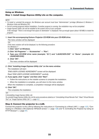 59
3. Convenient Features
Using on Windows
Step 1: install Image Express Utility Lite on the computer.
NOTE:
•	 To install or uninstall the program, the Windows user account must have “Administrator” privilege (Windows 8, Windows 7,
Windows Vista and Windows XP).
•	 Exit all running programs before installation. If another program is running, the installation may not be completed.
•	 Image Express Utility Lite will be installed to the system drive of your computer.
	 If the message “There is not enough free space on destination” is displayed, free up enough space (about 100 MB) to install the
program.
1.	 Insert the accompanying ojector	CD-ROM our OM .
	 The menu window will be displayed.
TIP:
If the menu window will not be displayed, try the following procedure.
For Windows 7:
1. Click “start” on Windows.
2. Click “All Programs” → “Accessories” → “Run”.
3.	 Type your CD-ROM drive name (example: “Q:”) and “LAUNCHER.EXE”   in “Name”. (example: Q:
LAUNCHER.EXE)
4.	 Click “OK”.
	 The menu window will be displayed.
2.	 Click “Installing Image Express Utility Lite” on the menu window.
	 The installation will start.
	 “END USER LICENSE AGREEMENT” screen will be displayed.
	 Read “END USER LICENSE AGREEMENT” carefully
3.	 If you agree, click “I agree.” and then click “Next”.
•	 Follow the instructions on the installer screens to complete the installation.
•	 When the installation is complete, you will return to the menu window.
	 When the installation is complete, a completion message will be displayed.
4.	 Click “OK”.
	 This completes the installation.
TIP:
• Uninstalling Image Express Utility Lite
To uninstall Image Express Utility Lite, do the same procedures stated as in “Uninstalling Virtual Remote Tool”. Read “Virtual Remote
Tool” as “Image Express Utility Lite” (→ page 41)
Step 2: Connect the projector to a LAN.
Connect the projector to the LAN by following the instructions in “Connecting to a Wired LAN” (→ page 127), “Con-
necting to a Wireless LAN (Optional: NP02LM series)” (→ page 128) and “9. Controlling the Projector by Using an
HTTP Browser” (→ page 47)
 
