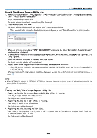 60
3. Convenient Features
Step 3: Start Image Express Utility Lite.
1.	 OnWindows, click“Start”→“All programs”→“NEC Projector UserSupportware”→“Image Express Utility
Lite” → “Image Express Utility Lite”.
	 Image Express Utility Lite will start.
	 The select window for network connection will be displayed
2.	 Select Network and click “OK”.
	 The select window for destination will show a list of connectable projectors.
•	 When connecting the computer directly to the projector by one-to-one, “Easy Connection” is recommended.
•	 When one or more networks for “EASY CONNECTION” are found, the “Easy Connection Selection Screen”
window will be displayed.
•	 To check for the network available for connected projectors, from the menu, select [INFO.] → [WIRELESS
LAN] → [SSID].
3.	 Select the network you wish to connect, and click “Select”.
	 The target selection window will be displayed.
4.	 Place a check mark for projectors to be connected, and then click “Connect”.
•	 When one or more projectors are displayed, from the menu on the projector, select [INFO.] → [WIRELESS LAN]
→ [IP ADDRESS].
	 When connecting with the projector is established, you can operate the control window to control the projector. (→
page 46)
NOTE:
•	 When [NORMAL] is selected for [STANDBY MODE] from the menu, the projector that is turned off will not be displayed in the
select window for destination
TIP:
Viewing the “Help” file of Image Express Utility Lite
•	 Displaying the Help file of Image Express Utility Lite while it is running.
	 Click the [?] (help) icon on the control window.
	 The Help screen will be displayed.
•	 Displaying the Help file of GCT while it is running.
	 Click “Help” → “Help” on the edit window.
	 The Help screen will be displayed.
•	 Displaying the help file using the Start Menu.
	 Click “Start” → “All programs” or “Programs” → “NEC Projector User Supportware” → “Image Express Utility Lite”
→ “Image Express Utility Lite Help”.
	 The Help screen will be displayed.
 