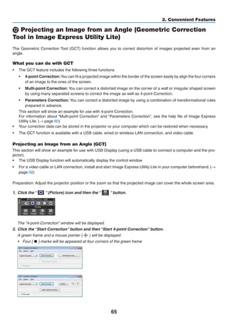 65
3. Convenient Features
⓬ Projecting an Image from an Angle (Geometric Correction
Tool in Image Express Utility Lite)
The Geometric Correction Tool (GCT) function allows you to correct distortion of images projected even from an
angle.
What you can do with GCT
•	 The GCT feature includes the following three functions
•	 4-point Correction:You can fit a projected image within the border of the screen easily by align the four corners
of an image to the ones of the screen.
•	 Multi-point Correction: You can correct a distorted image on the corner of a wall or irregular shaped screen
by using many separated screens to correct the image as well as 4-point Correction.
•	 Parameters Correction: You can correct a distorted image by using a combination of transformational rules
prepared in advance.
This section will show an example for use with 4-point Correction.
For information about “Multi-point Correction” and “Parameters Correction”, see the help file of Image Express
Utility Lite. (→ page 60)
•	 Your correction data can be stored in the projector or your computer which can be restored when necessary.
•	 The GCT function is available with a USB cable, wired or wireless LAN connection, and video cable.
Projecting an Image from an Angle (GCT)
This section will show an example for use with USB Display (using a USB cable to connect a computer and the pro-
jector).
•	 The USB Display function will automatically display the control window
•	 For a video cable or LAN connection, install and start Image Express Utility Lite in your computer beforehand. (→
page 58)
Preparation: Adjust the projector position or the zoom so that the projected image can cover the whole screen area.
1.	 Click the “   ” (Picture) icon and then the “   ” button.
	 The “4-point Correction” window will be displayed.
2.	 Click the “Start Correction” button and then “Start 4-point Correction” button.
	 A green frame and a mouse pointer (   ) will be displayed.
•	 Four [ • ] marks will be appeared at four corners of the green frame
 