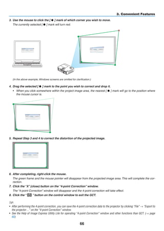 66
3. Convenient Features
3.	 Use the mouse to click the [ • ] mark of which corner you wish to move.
	 The currently selected [ • ] mark will turn red.
(In the above example, Windows screens are omitted for clarification.)
4.	 Drag the selected [ • ] mark to the point you wish to correct and drop it.
•	 When you click somewhere within the project image area, the nearest [ • ] mark will go to the position where
the mouse cursor is.
5.	 Repeat Step 3 and 4 to correct the distortion of the projected image.
6.	 After completing, right-click the mouse.
	 The green frame and the mouse pointer will disappear from the projected image area. This will complete the cor-
rection.
7.	 Click the “X” (close) button on the “4-point Correction” window.
	 The “4-point Correction” window will disappear and the 4-point correction will take effect.
8.	 Click the “   ” button on the control window to exit the GCT.
TIP:
•	 After performing the 4-point correction, you can save the 4-point correction data to the projector by clicking “File” → “Export to
the projector…” on the “4-point Correction” window.
•	 See the Help of Image Express Utility Lite for operating “4-point Correction” window and other functions than GCT. (→ page
60)
 