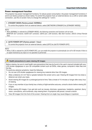vi
Important Information
Power management function
The projector has power management functions.To reduce power consumption, the power management functions (1
and 2) are factory preset as shown below. To control the projector from an external device via a LAN or serial cable
connection, use the on-screen menu to change the settings for 1 and 2.
1.	 STANDBY MODE (Factory preset: NORMAL)
	 To control the projector from an external device, select [NETWORK STANDBY] for [STANDBY MODE].
NOTE:
•	 When [NORMAL] is selected for [STANDBY MODE], the following connectors and functions will not work:
	 MONITOR OUT connector, AUDIO OUT connector, USB-B port, LAN functions, Mail Alert function, DDC/CI (Virtual Remote
Tool)
2.	 AUTO POWER OFF (Factory preset: 1 hour)
	 To control the projector from an external device, select [OFF] for [AUTO POWER OFF].
NOTE:
•	 When [1:00] is selected for [AUTO POWER OFF], you can enable the projector to automatically turn off in 60 minutes if there is
no signal received by any input or if no operation is performed.
Health precautions to users viewing 3D images
Before viewing, be sure to read health care precautions that may be found in the user’s manual included with your
LCD shutter eyeglasses or your 3D compatible content such as DVDs, video games, computer's video files and
the like.
To avoid any adverse symptoms, heed the following:
•	 Do not use LCD shutter eyeglasses for viewing any material other than 3D images.
•	 Allow a distance of 2 m/7 feet or greater between the screen and a user. Viewing 3D images from too close a
distance can strain your eyes.
•	 Avoid viewing 3D images for a prolonged period of time. Take a break of 15 minutes or longer after every hour
of viewing.
•	 If you or any member of your family has a history of light-sensitive seizures, consult a doctor before viewing 3D
images.
•	 While viewing 3D images, if you get sick such as nausea, dizziness, queasiness, headache, eyestrain, blurry
vision, convulsions, and numbness, stop viewing them. If symptoms still persist, consult a doctor.
•	 View 3D images from the front of the screen. Viewing from an angle may cause fatigue or eyestrain.
 
