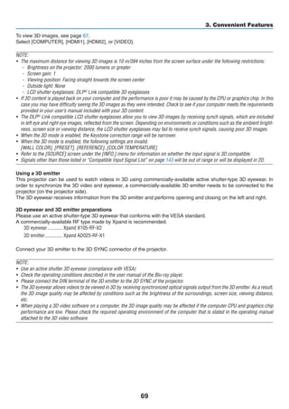 69
3. Convenient Features
To view 3D images, see page 67.
Select [COMPUTER], [HDMI1], [HDMI2], or [VIDEO].
NOTE:
•	 The maximum distance for viewing 3D images is 10 m/394 inches from the screen surface under the following restrictions:
-	 Brightness on the projector: 2000 lumens or greater
-	 Screen gain: 1
-	 Viewing position: Facing straight towards the screen center
-	 Outside light: None
-	 LCD shutter eyeglasses: DLP®
Link compatible 3D eyeglasses
•	 If 3D content is played back on your computer and the performance is poor it may be caused by the CPU or graphics chip. In this
case you may have difficulty seeing the 3D images as they were intended. Check to see if your computer meets the requirements
provided in your user’s manual included with your 3D content.
•	 The DLP®
Link compatible LCD shutter eyeglasses allow you to view 3D images by receiving synch signals, which are included
in left eye and right eye images, reflected from the screen. Depending on environments or conditions such as the ambient bright-
ness, screen size or viewing distance, the LCD shutter eyeglasses may fail to receive synch signals, causing poor 3D images.
•	 When the 3D mode is enabled, the Keystone correction range will be narrower.
•	 When the 3D mode is enabled, the following settings are invalid.
	 [WALL COLOR], [PRESET], [REFERENCE], [COLOR TEMPERATURE]
•	 Refer to the [SOURCE] screen under the [INFO.] menu for information on whether the input signal is 3D compatible.
•	 Signals other than those listed in “Compatible Input Signal List” on page 143 will be out of range or will be displayed in 2D.
Using a 3D emitter
This projector can be used to watch videos in 3D using commercially-available active shutter-type 3D eyewear. In
order to synchronize the 3D video and eyewear, a commercially-available 3D emitter needs to be connected to the
projector (on the projector side).
The 3D eyewear receives information from the 3D emitter and performs opening and closing on the left and right.
3D eyewear and 3D emitter preparations
Please use an active shutter-type 3D eyewear that conforms with the VESA standard.
A commercially-available RF type made by Xpand is recommended.
3D eyewear	������������ Xpand X105-RF-X2
3D emitter	�������������� Xpand AD025-RF-X1
Connect your 3D emitter to the 3D SYNC connector of the projector.
NOTE:
•	 Use an active shutter 3D eyewear (compliance with VESA)
•	 Check the operating conditions described in the user manual of the Blu-ray player.
•	 Please connect the DIN terminal of the 3D emitter to the 3D SYNC of the projector.
•	 The 3D eyewear allows videos to be viewed in 3D by receiving synchronized optical signals output from the 3D emitter. As a result,
the 3D image quality may be affected by conditions such as the brightness of the surroundings, screen size, viewing distance,
etc.
•	 When playing a 3D video software on a computer, the 3D image quality may be affected if the computer CPU and graphics chip
performance are low. Please check the required operating environment of the computer that is stated in the operating manual
attached to the 3D video software.
 