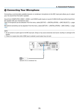 71
3. Convenient Features
⓮ Connecting Your Microphone
Connecting a commercially available dynamic or condenser microphone to the MIC input jack allows you to output
your mic sound from the built-in speaker.
Sound from COMPUTER, HDMI 1, HDMI 2, and VIDEO audio inputs or sound of USB-A/LAN input will be heard from
the speaker with your microphone voice.
Type of microphone can be selected. From the menu, select [SETUP] → [INSTALLATION] → [MIC SELECT] (→ page
101)
Microphone sensitivity can be adjusted. From the menu, select [SETUP] → [INSTALLATION] → [MIC GAIN]. (→ page
101)
NOTE:
•	 Do not connect an audio signal to the MIC input jack. Doing so may cause excessively loud sound, resulting in a damage to the
speaker.
•	 If there is no signal when either HDMI input is selected, sound output may not work.
MIC
Dynamic mic or condenser mic
 