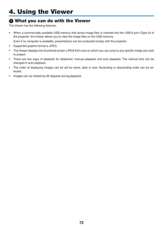 72
4. Using the Viewer
❶ What you can do with the Viewer
The Viewer has the following features.
•	 When a commercially available USB memory that stores image files is inserted into the USB-A port (Type A) of
the projector, the Viewer allows you to view the image files on the USB memory.
	 Even if no computer is available, presentations can be conducted simply with the projector.
•	 Supported graphic format is JPEG.
•	 The Viewer displays the thumbnail screen (JPEG Exif only) on which you can jump to any specific image you wish
to project.
•	 There are two ways of playback for slideshow: manual playback and auto playback. The interval time can be
changed in auto playback.
•	 The order of displaying images can be set by name, date or size. Ascending or descending order can be se-
lected.
•	 Images can be rotated by 90 degrees during playback.
 