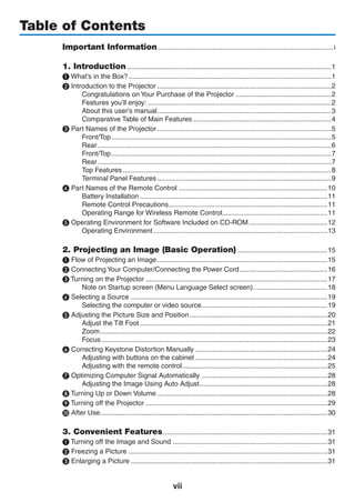 vii
Table of Contents
Important Information.............................................................................................i
1. Introduction............................................................................................................1
❶ What’s in the Box?...........................................................................................................1
❷ Introduction to the Projector............................................................................................2
Congratulations on Your Purchase of the Projector...................................................2
Features you’ll enjoy:.................................................................................................2
About this user’s manual............................................................................................3
Comparative Table of Main Features.........................................................................4
❸ Part Names of the Projector............................................................................................5
Front/Top....................................................................................................................5
Rear...........................................................................................................................6
Front/Top....................................................................................................................7
Rear...........................................................................................................................7
Top Features..............................................................................................................8
Terminal Panel Features............................................................................................9
❹ Part Names of the Remote Control...............................................................................10
Battery Installation...................................................................................................11
Remote Control Precautions....................................................................................11
Operating Range for Wireless Remote Control........................................................11
❺ Operating Environment for Software Included on CD-ROM..........................................12
Operating Environment............................................................................................13
2. Projecting an Image (Basic Operation)................................................15
❶ Flow of Projecting an Image..........................................................................................15
❷ Connecting Your Computer/Connecting the Power Cord...............................................16
❸ Turning on the Projector................................................................................................17
Note on Startup screen (Menu Language Select screen)........................................18
❹ Selecting a Source........................................................................................................19
Selecting the computer or video source..................................................................19
❺ Adjusting the Picture Size and Position.........................................................................20
Adjust the Tilt Foot...................................................................................................21
Zoom........................................................................................................................22
Focus.......................................................................................................................23
❻ Correcting Keystone Distortion Manually......................................................................24
Adjusting with buttons on the cabinet......................................................................24
Adjusting with the remote control.............................................................................25
❼ Optimizing Computer Signal Automatically...................................................................28
Adjusting the Image Using Auto Adjust....................................................................28
❽ Turning Up or Down Volume..........................................................................................28
❾ Turning off the Projector................................................................................................29
❿ After Use.......................................................................................................................30
3. Convenient Features.......................................................................................31
❶ Turning off the Image and Sound..................................................................................31
❷ Freezing a Picture.........................................................................................................31
❸ Enlarging a Picture........................................................................................................31
 