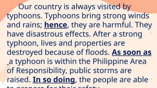 Our country is always visited by
typhoons. Typhoons bring strong winds
and rains; hence, they are harmful. They
have disastrous effects. After a strong
typhoon, lives and properties are
destroyed because of floods. As soon as
a typhoon is within the Philippine Area
of Responsibility, public storms are
raised. In so doing, the people are able
 