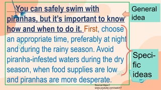 You can safely swim with
piranhas, but it’s important to know
how and when to do it. First, choose
an appropriate time, preferably at night
and during the rainy season. Avoid
piranha-infested waters during the dry
season, when food supplies are low
and piranhas are more desperate.
General
idea
Speci-
fic
ideas
Source:https://
www.youtube.com/watch?
 