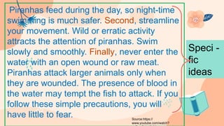 Piranhas feed during the day, so night-time
swimming is much safer. Second, streamline
your movement. Wild or erratic activity
attracts the attention of piranhas. Swim
slowly and smoothly. Finally, never enter the
water with an open wound or raw meat.
Piranhas attack larger animals only when
they are wounded. The presence of blood in
the water may tempt the fish to attack. If you
follow these simple precautions, you will
have little to fear.
Speci -
fic
ideas
Source:https://
www.youtube.com/watch?
 