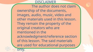 DISCLAIMER
The author does not claim
ownership of the documents,
images, audio, music, video and
other materials used in this lesson.
They remain the property of the
original creators who are
mentioned in the
acknowledgment/reference section
of this lesson. The said materials
are used for educational purposes
only.
 