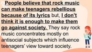 People believe that rock music
can make teenagers rebellious
because of its lyrics but, I don’t
think it is enough to make them
go against society. They say rock
music concentrates mostly on
antisocial subjects which influence
teenagers’ view toward society.
 