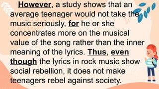 However, a study shows that an
average teenager would not take the
music seriously, for he or she
concentrates more on the musical
value of the song rather than the inner
meaning of the lyrics. Thus, even
though the lyrics in rock music show
social rebellion, it does not make
teenagers rebel against society.
 