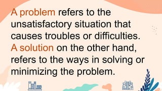 A problem refers to the
unsatisfactory situation that
causes troubles or difficulties.
A solution on the other hand,
refers to the ways in solving or
minimizing the problem.
 