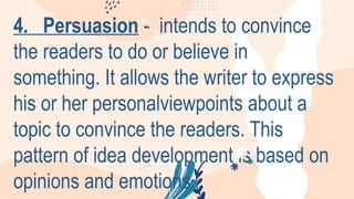 4. Persuasion - intends to convince
the readers to do or believe in
something. It allows the writer to express
his or her personalviewpoints about a
topic to convince the readers. This
pattern of idea development is based on
opinions and emotions.
 