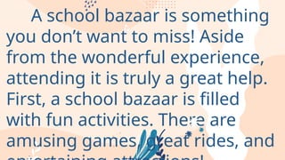 A school bazaar is something
you don’t want to miss! Aside
from the wonderful experience,
attending it is truly a great help.
First, a school bazaar is filled
with fun activities. There are
amusing games, great rides, and
 