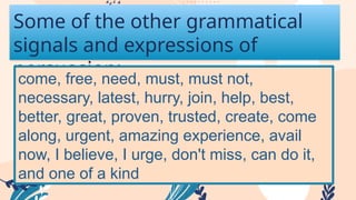 Some of the other grammatical
signals and expressions of
persuasion:
come, free, need, must, must not,
necessary, latest, hurry, join, help, best,
better, great, proven, trusted, create, come
along, urgent, amazing experience, avail
now, I believe, I urge, don't miss, can do it,
and one of a kind
 
