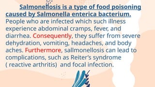 Salmonellosis is a type of food poisoning
caused by Salmonella enterica bacterium.
People who are infected which such illness
experience abdominal cramps, fever, and
diarrhea. Consequently, they suffer from severe
dehydration, vomiting, headaches, and body
aches. Furthermore, sallmonellosis can lead to
complications, such as Reiter’s syndrome
( reactive arthritis) and focal infection.
 