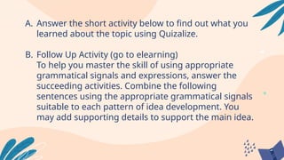 A. Answer the short activity below to find out what you
learned about the topic using Quizalize.
B. Follow Up Activity (go to elearning)
To help you master the skill of using appropriate
grammatical signals and expressions, answer the
succeeding activities. Combine the following
sentences using the appropriate grammatical signals
suitable to each pattern of idea development. You
may add supporting details to support the main idea.
 