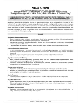 ABBAS A. KHAN
Email: akabbaskhan@gmail.com; Mob: 00971506571035, Dubai – U.A.E.;
Senior Project Management & Development Professional
“Design Management, New Build, Refurbishment & Face-Lifting”
HIGH END INTERIORS FIT-OUT & DEVELOPMENT OF SIGNIFICANT ARCHITECTURAL / CIVIC &
COMPLEX MIXED USE REAL ESTAET, PROPERTY & HOSPITALITY DEVELOPMENT PROJECTS
Detailed and result oriented professional with over 20 years of leadership and Hands - On experience in carrying out high-
end interior fit-out project operations (core specialty). Besides, is sound in development & management of architectural,
urban planning, landscape, city face-lift, complex mixed use real estate, property and hospitality development projects. Can
handle projects from the project initiation phase, detailed design, construction supervision and contract management to hand
over stage. Recognized for having managed and worked with complex competitive challenging projects and implementing
them successfully with efficiency and quality.
SKILLS
Project and Operations Management
▪ Steering a team of project managers, consultants and clients for the successful completion of large/complex projects
through implementation of project management principles and techniques.
▪ Keen acumen in all facets of project management activities right from proposal stage through client presentations to
contract preparation with the client.
▪ Coordinating with all Department Heads to assign the work to project teams for smooth operational procedures.
Construction Project Administration
▪ In depth knowledge about - comprehensive resources for handling the planning stages, from feasibility studies and
preliminary design to the production of detailed design and construction documents including contracts and relation
documents
▪ Expertise in project management, construction management, supervision and control of construction.
Project and Construction Planning
▪ Adept in planning the overall activities of an assigned project from initial to the final stages. Establishment of project
execution plan and encouraging team effort for project start up.
▪ Expertise in coordinating with the architects, structural designers and clients to achieve the desired result of completion
of the project in the stipulated timeframe with efficiency.
Material Resource Planning
▪ Proficient in coordinating with the materials manager to order best quality materials for construction activities.
▪ Assessing the inventory situation and submitting orders for procurement of material well in advance to avoid work delay
and ensuring their on time delivery for smooth operations.
Quality Assurance
▪ Monitoring and ensuring that the quality of work assigned is excellent and complies well with the safety norms.
Project Cost Estimation
▪ Suitably estimating and costing for the project effective in achieving good quality work coupled with cost minimization.
▪ Estimating the required quantity of material and checking bills to the contractor and other agencies and the bills to the
construction workers of the company.
Project Site Responsibilities
▪ Supervising and coordinating the work of an on going project by visiting the site for any technical clarification – for
billing, material requirement and speed up of the progress.
Resume – Abbas Ali Khan; Page 1 of 4
 