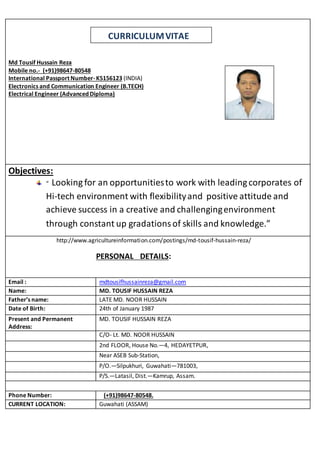 CURRICULUMVITAE
Md Tousif Hussain Reza
Mobile no.- (+91)98647-80548
International Passport Number-K5156123 (INDIA)
Electronics and Communication Engineer (B.TECH)
Electrical Engineer (Advanced Diploma)
Objectives:
“ Looking for an opportunitiesto work with leadingcorporates of
Hi-tech environment with flexibilityand positive attitude and
achieve success in a creative and challengingenvironment
through constant up gradationsof skills and knowledge.”
http://www.agricultureinformation.com/postings/md-tousif-hussain-reza/
PERSONAL DETAILS:
Email : mdtousifhussainreza@gmail.com
Name: MD. TOUSIF HUSSAIN REZA
Father’s name: LATE MD. NOOR HUSSAIN
Date of Birth: 24th of January 1987
Present and Permanent
Address:
MD. TOUSIF HUSSAIN REZA
C/O- Lt. MD. NOOR HUSSAIN
2nd FLOOR, House No.—4, HEDAYETPUR,
Near ASEB Sub-Station,
P/O.—Silpukhuri, Guwahati—781003,
P/S.—Latasil, Dist.—Kamrup, Assam.
Phone Number: (+91)98647-80548.
CURRENT LOCATION: Guwahati (ASSAM)
 