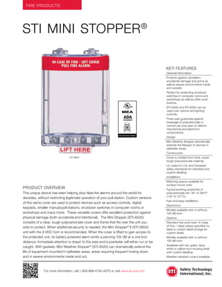 FIRE PRODUCTS
For more information, call 1-800-888-4784 (4STI) or visit www.sti-usa.com
	KEY features
	 General Information
· Protects against vandalism,
accidental damage and grime as
well as severe environments inside
and outside.
· Perfect for protecting shutdown
switches in computer rooms and
workshops as well as other push
buttons.
· STI-6500 and STI-6505 can be
used over volume and lighting
controls.
· Three year guarantee against
breakage of polycarbonate in
normal use (one year on electro
mechanical and electronic
components).
	Design
· Mini Weather Stopper dramatically
extends the lifespan of devices in
saltwater areas.
	Construction
· Cover is molded from thick, super
tough polycarbonate material.
· UL Listed to U.S. and Canadian
safety standards for standard and
custom labeling.
	Installation
· Matching spacer available for
surface mount units.
· Typical working properties of
polycarbonate are -40° to 250°F
(-40° to 121°C).
· Fast and easy installation.
	Electronics
·	Models available with or without
105 dB horn.
	Options
·	Standard red units have “In Case
of Fire...” label unless specified no
label or custom label (charge for
custom label).
·	Models available with or without
105 dB horn.
·	Available with red, green, blue,
white or yellow horn housing shell
with custom labeling.
·	Weather resistant covers available.
Product Overview
This unique device has been helping stop false fire alarms around the world for
decades, without restricting legitimate operation of your pull station. Custom versions
of this same cover are used to protect devices such as access controls, digital
keypads, smaller manual pull stations, shutdown switches in computer rooms or
workshops and many more. These versatile covers offer excellent protection against
physical damage (both accidental and intentional). The Mini Stopper (STI-6500)
consists of a clear, tough polycarbonate cover and frame that fits over the unit you
wish to protect. When additional security is needed, the Mini Stopper®
II (STI-6600)
unit with the 9 VDC horn is recommended. When the cover is lifted to gain access to
the protected unit, its battery powered alarm emits a piercing 105 dB at a one foot
distance. Immediate attention is drawn to the area and a prankster will either run or be
caught. With gaskets, Mini Weather Stopper®
(STI-6525) can dramatically extend the
life of equipment mounted in saltwater areas, areas requiring frequent hosing down
and in severe environments inside and out.
STI MINI Stopper®
STI-6600
ADACompliant
ADACompliantSee reverse for details
 