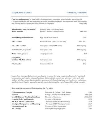 MARJOLAINE HÉBERT TEACHING/TRAINING
Co-Chair and organizer of Air Canada’s first ergonomics committee, which included researching the
Occupational Health field and presenting proposals, providing employees with ergonomic tools, information,
and training ; and developing a training manual for employees. 1999-2000
Adult Literacy tutor/facilitator/ Journeys Adult Education Centre;
Board member Speaker’s Bureau; Literacy Partners 2006-2009
School Program Coordinator Wpg Int’l Writers Festival 2007
ESL Teacher Revenue Canada (for LESTRIE int'l) 2010- 2012
FSL, ESL Teacher marjospeaks.com (+2000 hours) 2009-ongoing
Math Teacher, to grade 10 marjospeaks.com 2009-ongoing
World Issues, grade 12 marjospeaks.com 2014
Study Skills/
Certified P.L.A.R. advisor marjospeaks.com 2009-ongoing
FSL Teacher Montessori School 2012
Much of my training and education is autodidactic in nature, this being my preferred method of learning. I
have a curious and creative mind, and an innate ability to teach, counsel, and advocate. I often work with
students who have unique learning abilities (aspergers, A.D.D., dyslexia, brain injury) and so my methods are
specific to them. Creative approaches are necessary to learning and as part of successful teaching strategies.
Here are a few courses specific to teaching that I've taken:
Perfectionnement Français Université de Québec à Trois Rivières 1981
Español Collège Universitaire de St-Boniface 1989-1993
Level II Literacy Teaching Certificate Province of Manitoba 2006-2009
Learning Styles and Strategies Province of Manitoba 2009
P.L.A.R. Advisor Certification Province of MB/Red River College 2008
Aboriginal Perspectives and Learning Province of MB/Aboriginal Centre 2007
Literacy through Art Province of MB/Art therapist 2007
Art Therapy Self-taught one year program 2012
 