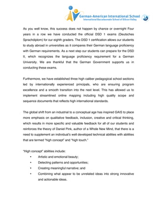 As you well know, this success does not happen by chance or overnight Four 
years in a row we have conducted the official DSD 1 exams (Deutsches 
Sprachdiplom) for our eighth graders. The DSD 1 certification allows our students 
to study abroad in universities as it compares their German language proficiency 
with German requirements. As a next step our students can prepare for the DSD 
II, which recognizes the language proficiency requirement for a German 
University. We are thankful that the German Government supports us in 
conducting these exams. 
Furthermore, we have established three high caliber pedagogical school sections 
led by internationally experienced principals, who are ensuring program 
excellence and a smooth transition into the next level. This has allowed us to 
implement streamlined online mapping including high quality scope and 
sequence documents that reflects high international standards. 
The global shift from an industrial to a conceptual age has inspired GAIS to place 
more emphasis on qualitative feedback, inclusion, creative and critical thinking, 
which results in more specific and valuable feedback for all of our students and 
reinforces the theory of Daniel Pink, author of a Whole New Mind, that there is a 
need to supplement an individual’s well developed technical abilities with abilities 
that are termed “high concept” and “high touch.” 
“High concept” abilities include: 
• Artistic and emotional beauty; 
• Detecting patterns and opportunities; 
• Creating meaningful narrative; and 
• Combining what appear to be unrelated ideas into strong innovative 
and actionable ideas. 
 