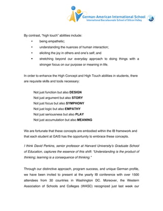 By contrast, “high touch” abilities include: 
• being empathetic; 
• understanding the nuances of human interaction; 
• eliciting the joy in others and one’s self; and 
§ stretching beyond our everyday approach to doing things with a 
stronger focus on our purpose or meaning in life. 
In order to enhance the High Concept and High Touch abilities in students, there 
are requisite skills and tools necessary: 
Not just function but also DESIGN 
Not just argument but also STORY 
Not just focus but also SYMPHONY 
Not just logic but also EMPATHY 
Not just seriousness but also PLAY 
Not just accumulation but also MEANING 
We are fortunate that these concepts are embodied within the IB framework and 
that each student at GAIS has the opportunity to embrace these concepts. 
I think David Perkins, senior professor at Harvard University’s Graduate School 
of Education, captures the essence of this shift: “Understanding is the product of 
thinking; learning is a consequence of thinking.” 
Through our distinctive approach, program success, and unique German profile, 
we have been invited to present at the yearly IB conference with over 1500 
attendees from 30 countries in Washington DC. Moreover, the Western 
Association of Schools and Colleges (WASC) recognized just last week our 
 