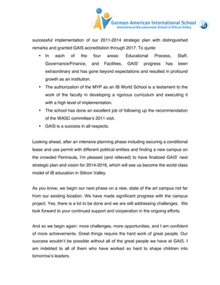 successful implementation of our 2011-2014 strategic plan with distinguished 
remarks and granted GAIS accreditation through 2017. To quote: 
• In each of the four areas: Educational Process, Staff, 
Governance/Finance, and Facilities, GAIS’ progress has been 
extraordinary and has gone beyond expectations and resulted in profound 
growth as an institution. 
• The authorization of the MYP as an IB World School is a testament to the 
work of the faculty in developing a rigorous curriculum and executing it 
with a high level of implementation. 
• The school has done an excellent job of following up the recommendation 
of the WASC committee’s 2011 visit. 
• GAIS is a success in all respects. 
Looking ahead, after an intensive planning phase including securing a conditional 
lease and use permit with different political entities and finding a new campus on 
the crowded Peninsula, I’m pleased (and relieved) to have finalized GAIS’ next 
strategic plan and vision for 2014-2018, which will see us become the world class 
model of IB education in Silicon Valley. 
As you know, we begin our next phase on a new, state of the art campus not far 
from our existing location. We have made significant progress with the campus 
project. Yes, there is a lot to be done and we are still addressing challenges. We 
look forward to your continued support and cooperation in the ongoing efforts. 
And so we begin again: more challenges, more opportunities, and I am confident 
of more achievements. Great things require the hard work of great people. Our 
success wouldn’t be possible without all of the great people we have at GAIS. I 
am indebted to all of them who have worked so hard to shape children into 
tomorrow’s leaders. 
 