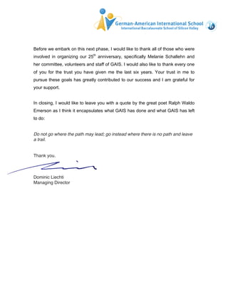 Before we embark on this next phase, I would like to thank all of those who were 
involved in organizing our 25th anniversary, specifically Melanie Schallehn and 
her committee, volunteers and staff of GAIS. I would also like to thank every one 
of you for the trust you have given me the last six years. Your trust in me to 
pursue these goals has greatly contributed to our success and I am grateful for 
your support. 
In closing, I would like to leave you with a quote by the great poet Ralph Waldo 
Emerson as I think it encapsulates what GAIS has done and what GAIS has left 
to do: 
Do not go where the path may lead; go instead where there is no path and leave 
a trail. 
Thank you. 
Dominic Liechti 
Managing Director 
