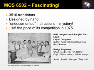     3510 transistors
    Designed by hand
    “undocumented” instructions – mystery!
    ~1/5 the price of its competition in 1975
                                                    MOS designers with Rubylith 6502
                                                    L to R:
                                                    Layout Designers:
                                                    Sydney-Anne Holt, Michael Jaynes,
                                                    Harry Bawcom.

                                                    Design Engineers:
                                                    Chuck Peedle, Ray Hirt, Rodney
                                                    Orgill, William Mensch, Wilbur Mathys.

                                                    Seated, Product Manager: Terry Holdt

    EE Times, Aug 25, 1975, courtesy of W. Mensch
 
