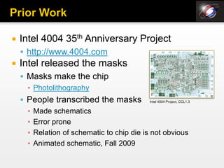    Intel 4004 35th Anniversary Project
     http://www.4004.com
   Intel released the masks
     Masks make the chip
      ▪ Photolithography
     People transcribed the masks Intel 4004 Project, CCL1.3
      ▪ Made schematics
      ▪ Error prone
      ▪ Relation of schematic to chip die is not obvious
      ▪ Animated schematic, Fall 2009
 