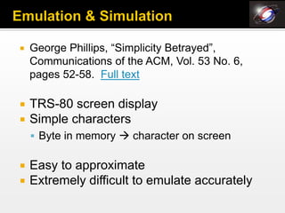    George Phillips, “Simplicity Betrayed”,
    Communications of the ACM, Vol. 53 No. 6,
    pages 52-58. Full text

   TRS-80 screen display
   Simple characters
     Byte in memory  character on screen


   Easy to approximate
   Extremely difficult to emulate accurately
 