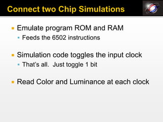    Emulate program ROM and RAM
     Feeds the 6502 instructions


   Simulation code toggles the input clock
     That’s all. Just toggle 1 bit


   Read Color and Luminance at each clock
 