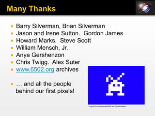    Barry Silverman, Brian Silverman
   Jason and Irene Sutton. Gordon James
   Howard Marks. Steve Scott
   William Mensch, Jr.
   Anya Gershenzon
   Chris Twigg. Alex Suter
   www.6502.org archives

   … and all the people
    behind our first pixels!

                               Output of our combined 6502 and TIA simulation
 