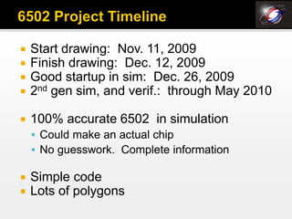    Start drawing: Nov. 11, 2009
   Finish drawing: Dec. 12, 2009
   Good startup in sim: Dec. 26, 2009
   2nd gen sim, and verif.: through May 2010

   100% accurate 6502 in simulation
     Could make an actual chip
     No guesswork. Complete information

   Simple code
   Lots of polygons
 