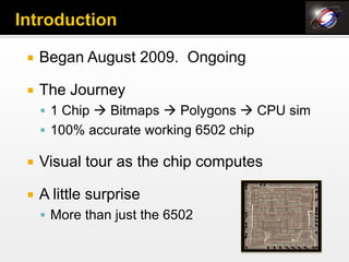   Began August 2009. Ongoing

   The Journey
     1 Chip  Bitmaps  Polygons  CPU sim
     100% accurate working 6502 chip

   Visual tour as the chip computes

   A little surprise
     More than just the 6502
 