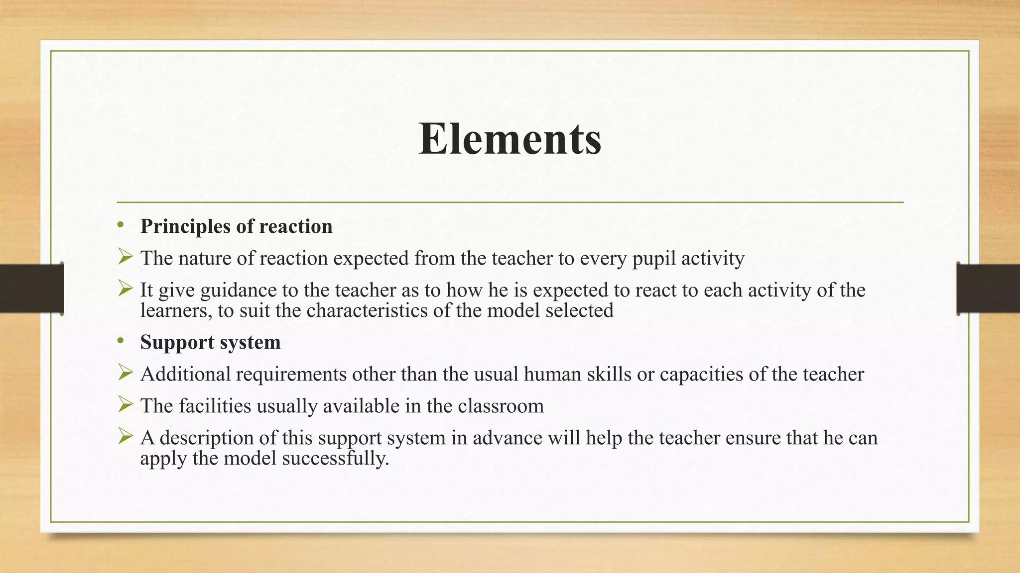Elements
• Principles of reaction
 The nature of reaction expected from the teacher to every pupil activity
 It give guidance to the teacher as to how he is expected to react to each activity of the
learners, to suit the characteristics of the model selected
• Support system
 Additional requirements other than the usual human skills or capacities of the teacher
 The facilities usually available in the classroom
 A description of this support system in advance will help the teacher ensure that he can
apply the model successfully.
 